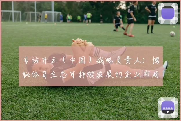 专访开云（中国）战略负责人：揭秘体育生态可持续发展的企业布局