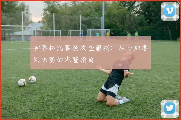 世界杯比赛场次全解析：从小组赛到决赛的完整指南