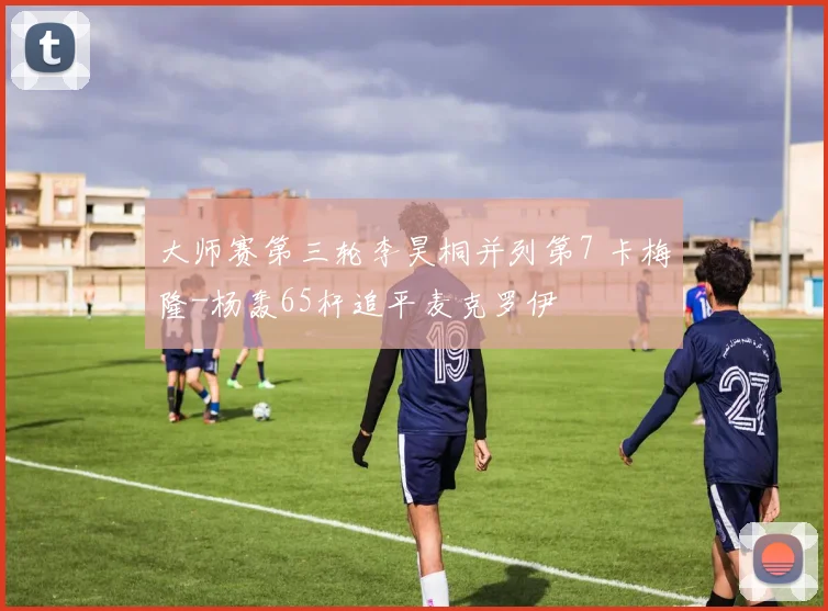 大师赛第三轮李昊桐并列第7 卡梅隆-杨轰65杆追平麦克罗伊