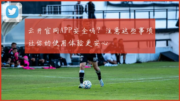 云开官网APP安全吗？注意这些事项让你的使用体验更安心