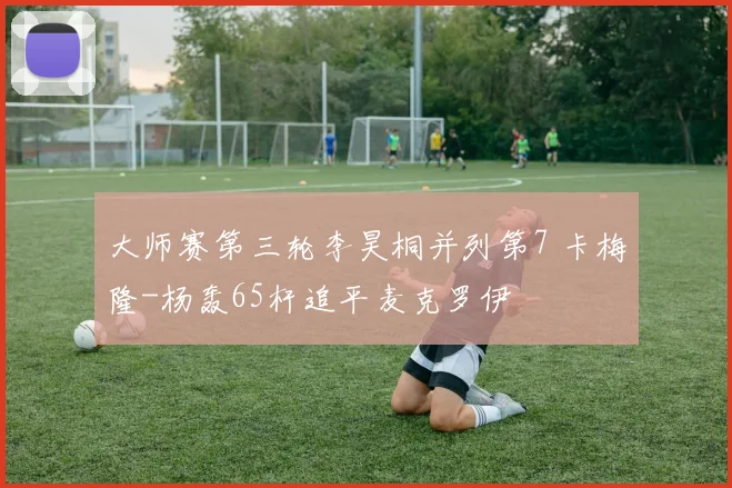 大师赛第三轮李昊桐并列第7 卡梅隆-杨轰65杆追平麦克罗伊